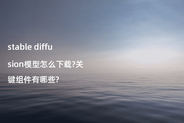 stable diffusion模型怎么下载?关键组件有哪些?
