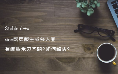 Stable diffusion网页版生成多人图有哪些常见问题?如何解决?