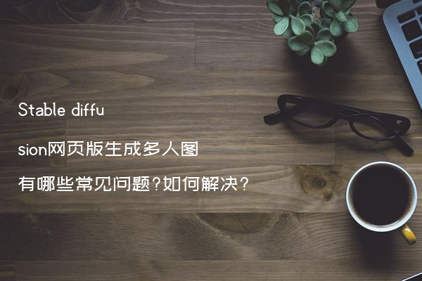 Stable diffusion网页版生成多人图有哪些常见问题?如何解决?