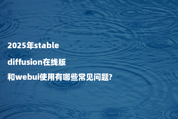 2025年stable diffusion在线版和webui使用有哪些常见问题?
