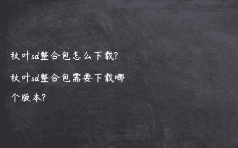 秋叶sd整合包怎么下载?秋叶sd整合包需要下载哪个版本?