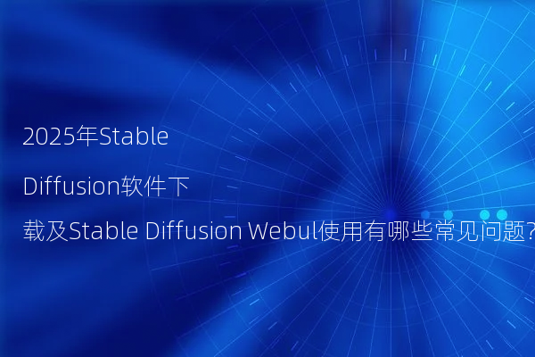 2025年Stable Diffusion软件下载及Stable Diffusion Webul使用有哪些常见问题?