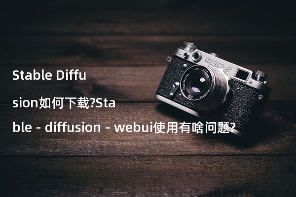 Stable Diffusion如何下载?Stable - diffusion - webui使用有啥问题?