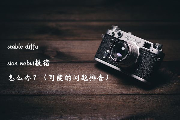 stable diffusion webui报错怎么办？（可能的问题排查）