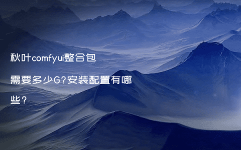 秋叶comfyui整合包需要多少G?安装配置有哪些?