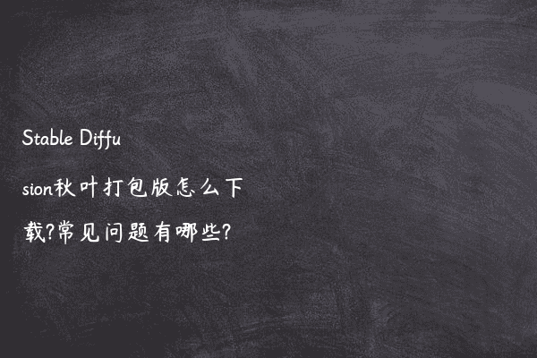 Stable Diffusion秋叶打包版怎么下载?常见问题有哪些?