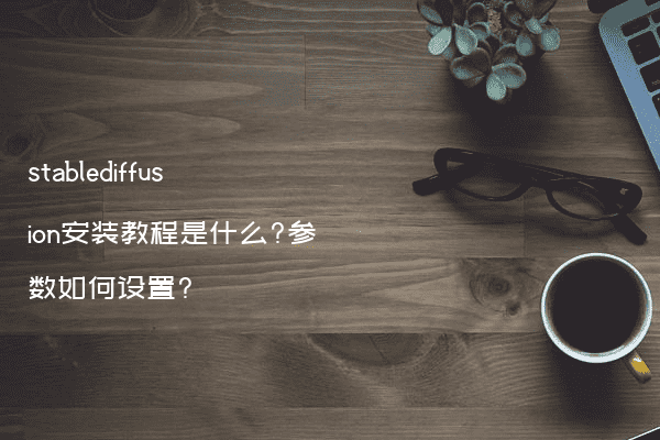 stablediffusion安装教程是什么?参数如何设置?