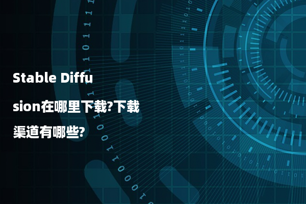 Stable Diffusion在哪里下载?下载渠道有哪些?