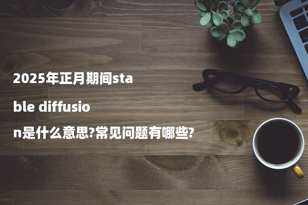 2025年正月期间stable diffusion是什么意思?常见问题有哪些?