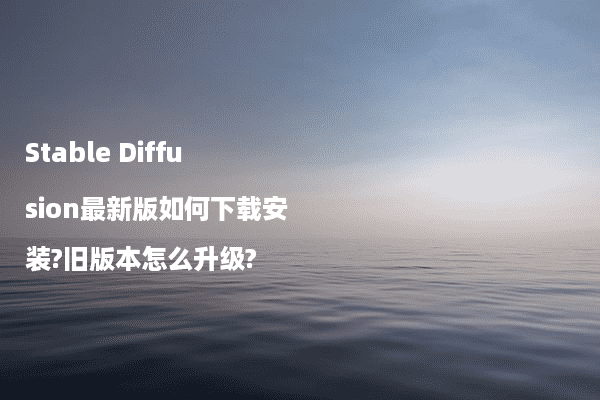 Stable Diffusion最新版如何下载安装?旧版本怎么升级?