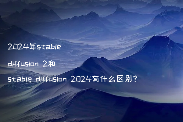 2024年stable diffusion 2和stable diffusion 2024有什么区别?