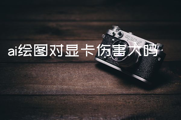 ai绘图对显卡伤害大吗
