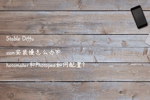 Stable Diffusion安装慢怎么办?Photomaker和Photopea如何配置?