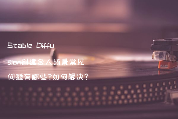 Stable Diffusion创建多人场景常见问题有哪些?如何解决?