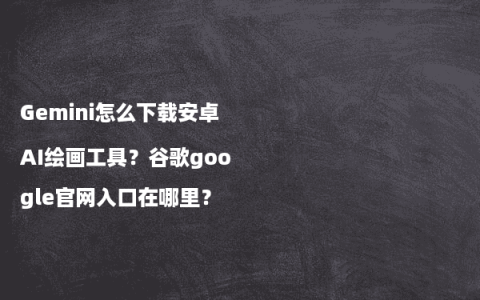 Gemini怎么下载安卓AI绘画工具？谷歌google官网入口在哪里？