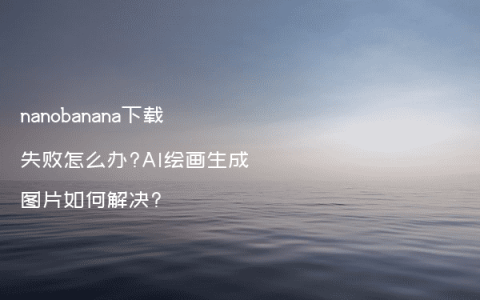 nanobanana下载失败怎么办?AI绘画生成图片如何解决?