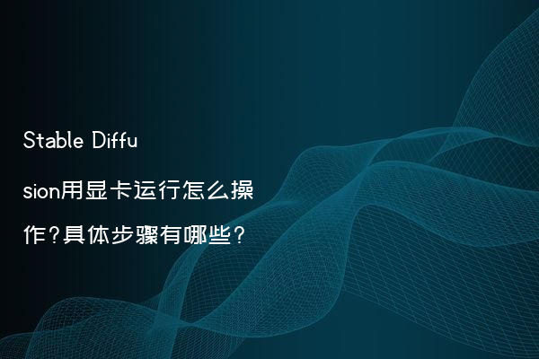 Stable Diffusion用显卡运行怎么操作?具体步骤有哪些?