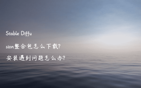 Stable Diffusion整合包怎么下载?安装遇到问题怎么办?