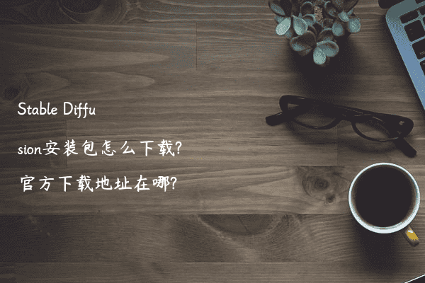 Stable Diffusion安装包怎么下载?官方下载地址在哪?