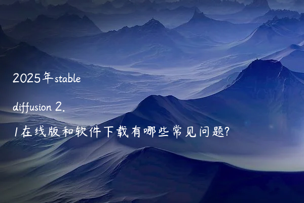 2025年stable diffusion 2.1在线版和软件下载有哪些常见问题?