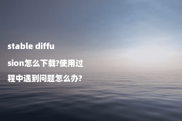 stable diffusion怎么下载?使用过程中遇到问题怎么办?