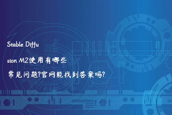 Stable Diffusion M2使用有哪些常见问题?官网能找到答案吗?