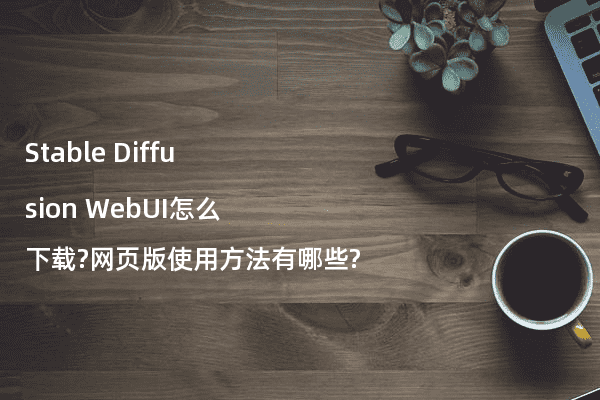 Stable Diffusion WebUI怎么下载?网页版使用方法有哪些?
