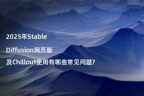 2025年Stable Diffusion网页版及Chillout使用有哪些常见问题?