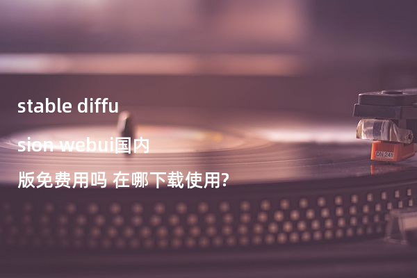 stable diffusion webui国内版免费用吗 在哪下载使用?