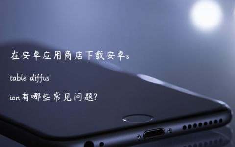 在安卓应用商店下载安卓stable diffusion有哪些常见问题?