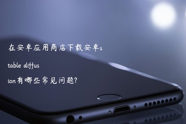 在安卓应用商店下载安卓stable diffusion有哪些常见问题?
