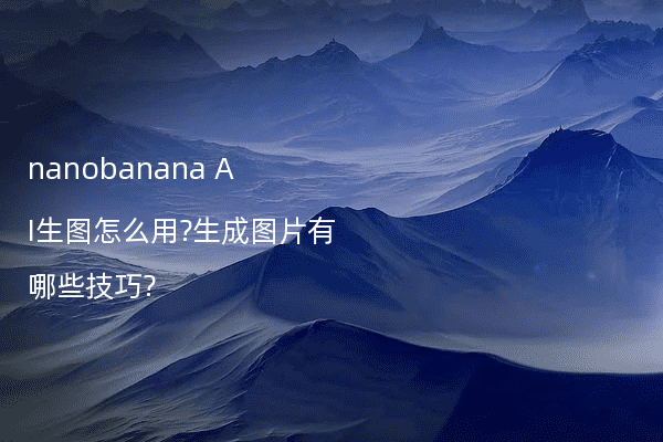 nanobanana AI生图怎么用?生成图片有哪些技巧?
