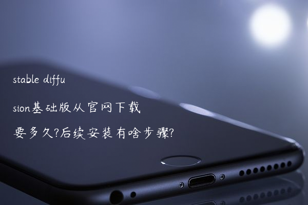 stable diffusion基础版从官网下载要多久?后续安装有啥步骤?