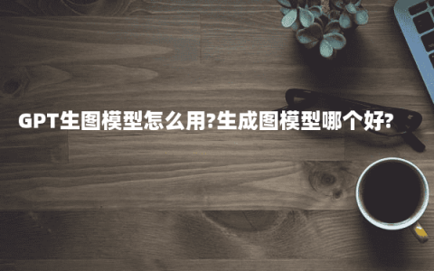 GPT生图模型怎么用?生成图模型哪个好?
