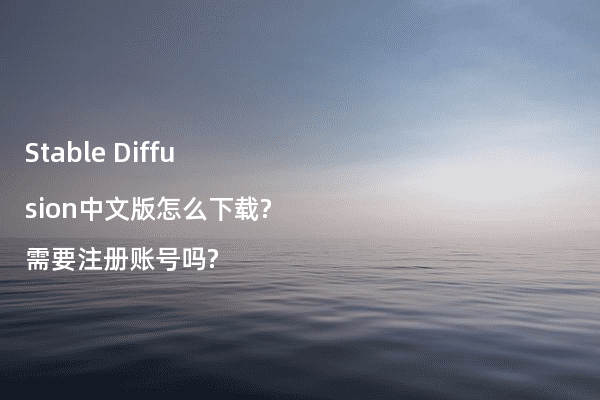Stable Diffusion中文版怎么下载?需要注册账号吗?