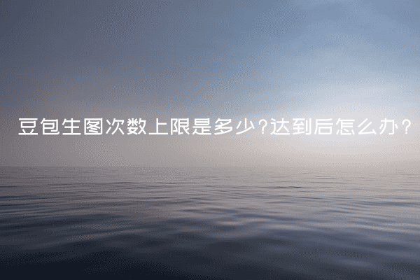 豆包生图次数上限是多少?达到后怎么办?