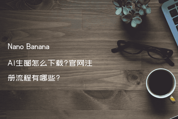 Nano Banana AI生图怎么下载?官网注册流程有哪些?