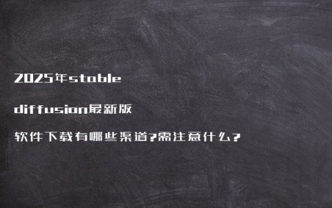 2025年stable diffusion最新版软件下载有哪些渠道?需注意什么?