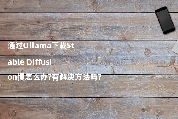 通过Ollama下载Stable Diffusion慢怎么办?有解决方法吗?
