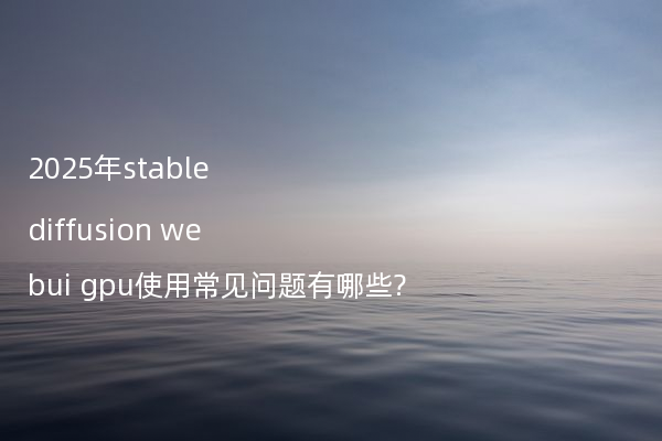 2025年stable diffusion webui gpu使用常见问题有哪些?