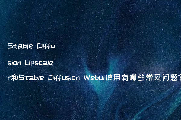 Stable Diffusion Upscaler和Stable Diffusion Webui使用有哪些常见问题?
