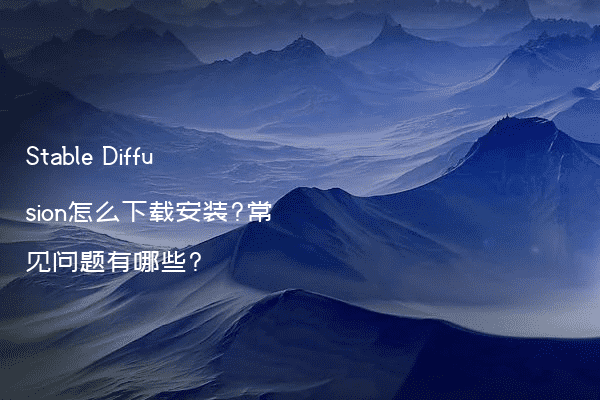 Stable Diffusion怎么下载安装?常见问题有哪些?
