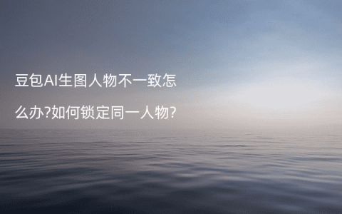 豆包AI生图人物不一致怎么办?如何锁定同一人物?