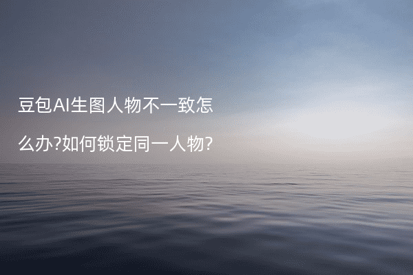 豆包AI生图人物不一致怎么办?如何锁定同一人物?