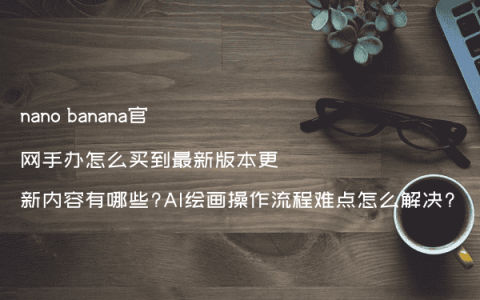 nano banana官网手办怎么买到最新版本更新内容有哪些?AI绘画操作流程难点怎么解决?