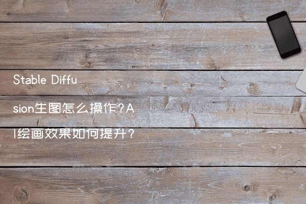 Stable Diffusion生图怎么操作?AI绘画效果如何提升?