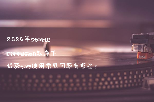 2025年Stable Diffusion软件下载及tag使用常见问题有哪些?