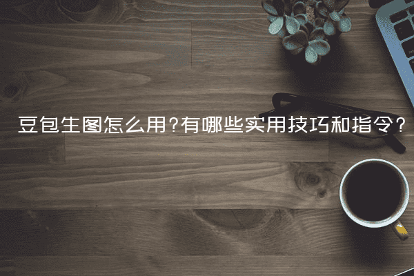 豆包生图怎么用?有哪些实用技巧和指令?