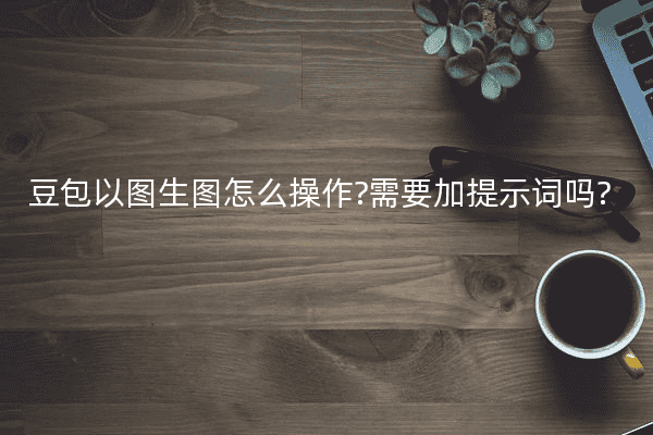 豆包以图生图怎么操作?需要加提示词吗?