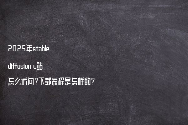 2025年stable diffusion c站怎么访问?下载流程是怎样的?